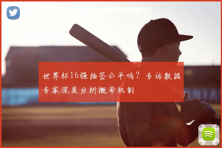 世界杯16强抽签公平吗?专访数据专家深度分析概率机制