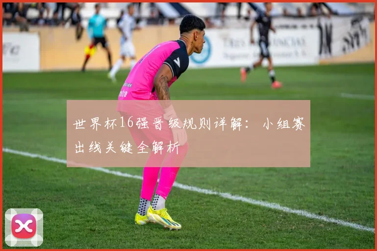 世界杯16强晋级规则详解:小组赛出线关键全解析