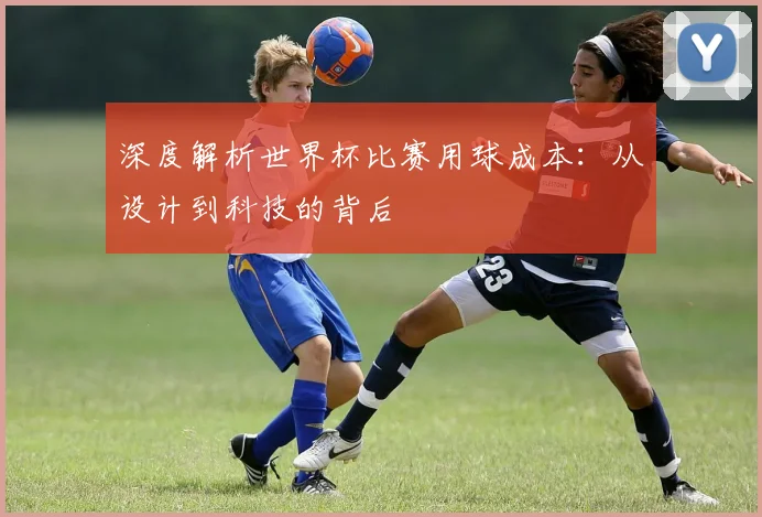 深度解析世界杯比赛用球成本：从设计到科技的背后