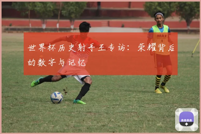 世界杯历史射手王专访：荣耀背后的数字与记忆