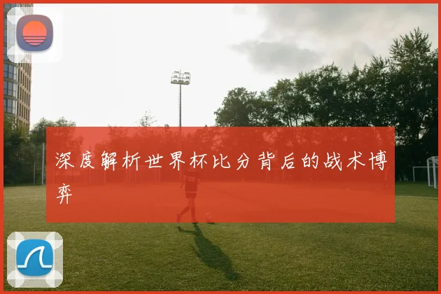 深度解析世界杯比分背后的战术博弈