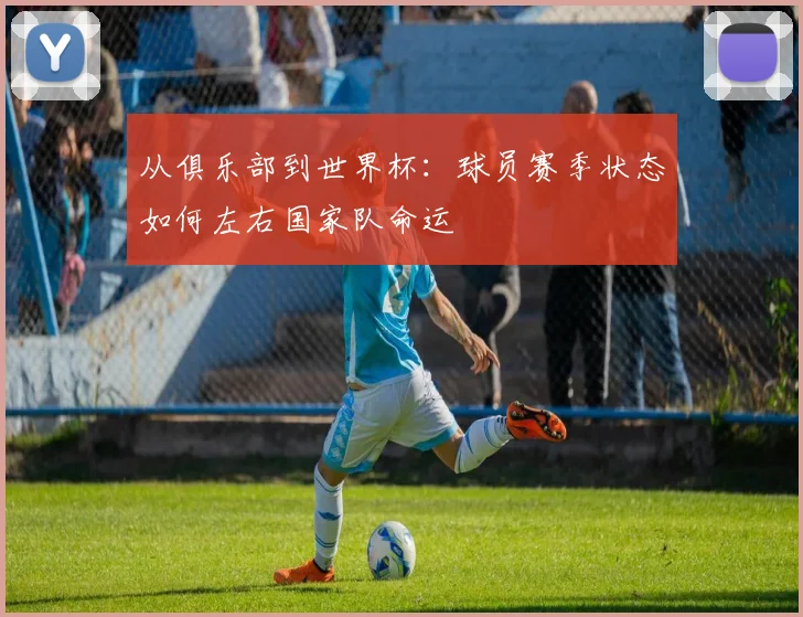 从俱乐部到世界杯：球员赛季状态如何左右国家队命运