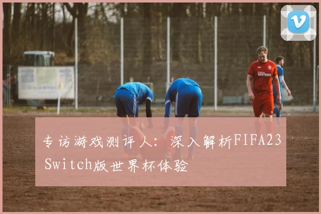 专访游戏测评人:深入解析FIFA23 Switch版世界杯体验