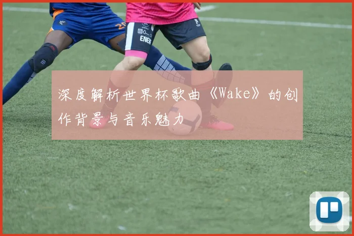 深度解析世界杯歌曲《Wake》的创作背景与音乐魅力