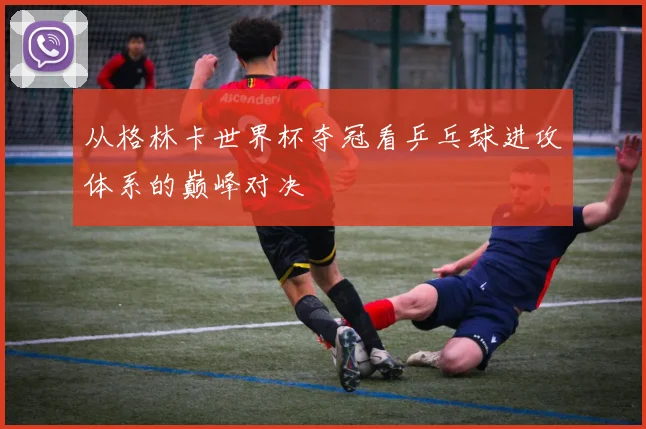 从格林卡世界杯夺冠看乒乓球进攻体系的巅峰对决