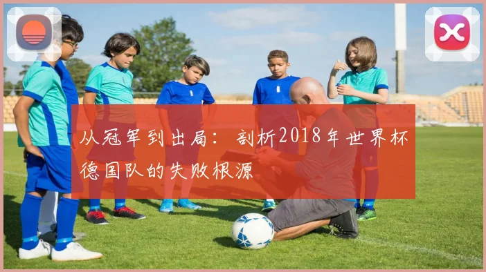 从冠军到出局:剖析2018年世界杯德国队的失败根源