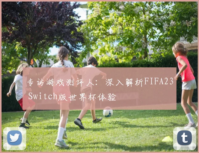 专访游戏测评人:深入解析FIFA23 Switch版世界杯体验