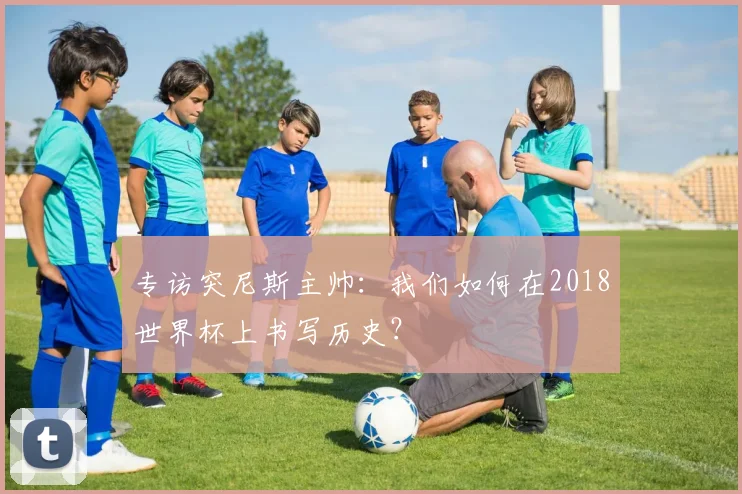 专访突尼斯主帅:我们如何在2018世界杯上书写历史?