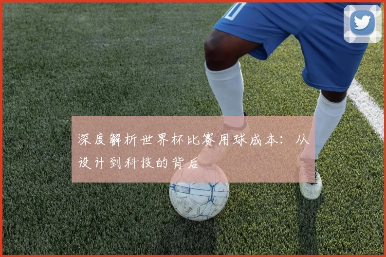 深度解析世界杯比赛用球成本：从设计到科技的背后