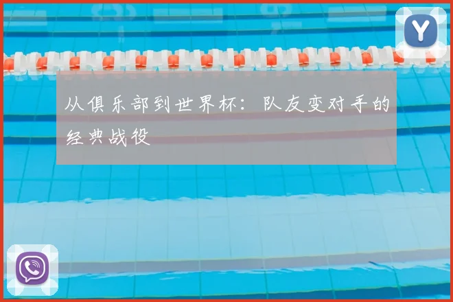 从俱乐部到世界杯:队友变对手的经典战役