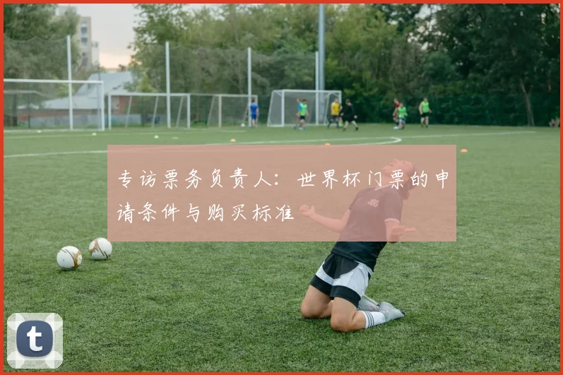 专访票务负责人：世界杯门票的申请条件与购买标准