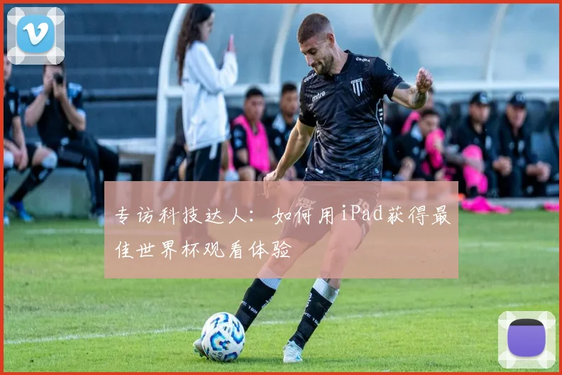 专访科技达人：如何用iPad获得最佳世界杯观看体验