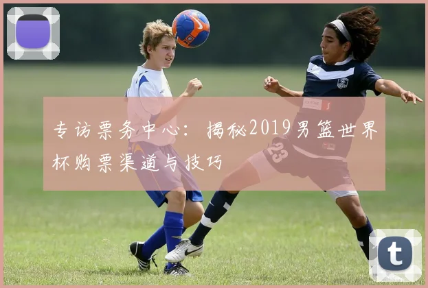 专访票务中心：揭秘2019男篮世界杯购票渠道与技巧