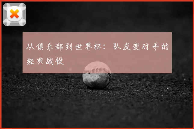 从俱乐部到世界杯:队友变对手的经典战役