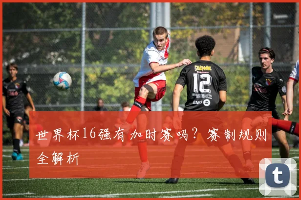 世界杯16强有加时赛吗？赛制规则全解析