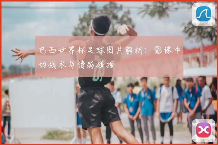 巴西世界杯足球图片解析：影像中的战术与情感碰撞