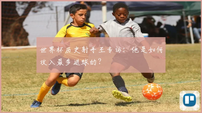 世界杯历史射手王专访:他是如何攻入最多进球的?